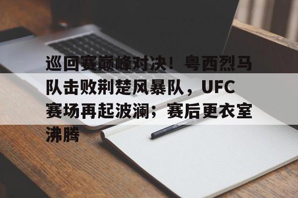 关于巡回赛巅峰对决！粤西烈马队击败荆楚风暴队，UFC赛场再起波澜；赛后更衣室沸腾的信息